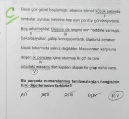 C
Gece çok güzel başlamıştı; abanoz silmeli küçük salonda
1
lambalar, aynalar, birbirine hep aynı parıltıyı gönderiyorlardı.
Beş arkadaştılar. Beşinin de neşesi son haddine varmıştı.
III
11
Şakalaşıyorlar, gülüp konuşuyorlardı. Bununla beraber
küçük lokantada yalnız değildiler. Masalarının karşısına
düşen iki pencere içine oturmuş iki çift ile tam
IV
ortadaki masada dört kişiden oluşan bir grup daha vardı.
Bu parçada numaralanmış tamlamalardan hangisinin
türü diğerlerinden farklıdır?
AT
B)11
C) III
DIV
É) V