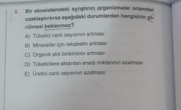 4.
Bir ekosistemdeki ayrıştırıcı organizmalar ortamdan
uzaklaştırılırsa aşağıdaki durumlardan hangisinin gö-
rülmesi beklenmez?
A) Tüketici canlı sayısının artması
B) Mineraller için rekabetin artması
C) Organik atık birikiminin artması
D) Tüketicilere aktarılan enerji miktarının azalması
E) Üretici canlı sayısının azalması