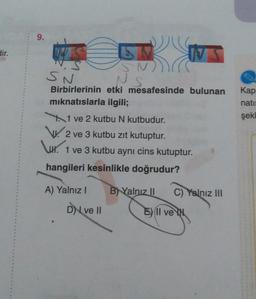 dir.
9.
SN
S
Birbirlerinin etki mesafesinde bulunan
mıknatıslarla ilgili;
1 ve 2 kutbu N kutbudur.
2 ve 3 kutbu zıt kutuptur.
1 ve 3 kutbu aynı cins kutuptur.
hangileri kesinlikle doğrudur?
A) Yalnız I
DI ve II
B) Yalnız II
VS
C) Yalnız III
E) Il ve IN
Kap
nati:
şekl