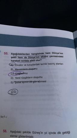 55. Aşağıdakilerden hangisinde hem Dünya'nın
şekli hem de Dünya'nın ekseni çevresindeki
hareketi birlikte etkili olur?
keti
A) Ekvator ve kutuplardaki termik basınç alanları
B) Mevsimlerin oluşumu
C Gizgisel hız
D) Yerel rüzgârların oluşumu
E) Şubat ayının 28 gün sürmesi
ED
56. Aşağıdaki şekilde Güneş'in yıl içinde dik geldiği
alanlar gösterilmiştir.