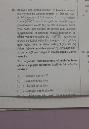 15. (1) Eyer, atın sırtına konulan ve binicinin rahatça
ata oturmasına yarayan araçtır. (II) Üzengi, eye-
rin iki yanında asil: bulunan ve üzerine ayaklanın
konduğu, at üzerinde dengell durulmesini sağa-
yan demirden alettir. (III) Bu alet sayesinde binici