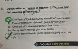 6. Aşağıdakilerden hangisi 25 Haziran - 22 Temmuz tarih-
leri arasında gerçekleşmez?
Chun
A) Cisimlerin gölge boyu Güney Yarım Küre'de en kısadır.
B) Ekvator üzerindeki cisimlerin gölge boyları kısalır.
Gece-gündüz süreleri arasındaki fark azalır.
D) Kuzey Yarım Küre'de gündüzler kısalır.
C)
EGüney Yarım Küre'de güneş ışınlarının geliş açısı bü-
yür. y
Coğrafya Soru Bankası