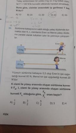 F-ma
1100 = 5.9
FİZİK
56.
Yatay sürtünmesiz bir yolda 2 kg ve 3 kg kütleli cisim.
ler F = 100 N'lik kuvvetin etkisinde hareket etmektedir.
Buna göre, cisimler arasındaki ip gerilmesi T kaç
N'dur?
A) 10
A)
K
10 kg a
1
2
20 kg
B) 20
=40
Sürtünme katsayısının sabit olduğu yatay düzlemde dur-
makta olan K, L cisimlerini Eren ve Merve yatay düzle-
me paralel olarak tuttukları ipler ile çekmeye çalışıyor-
lar.
C) 30
B)
T=m9
3/2
Yüzeyin sürtünme katsayısı 0,5 olup Eren'in ipe uygu-
ladığı kuvvet 60 N, Merve'nin ipe uyguladığı kuvvet 20
N'dur.
D) 40
K cismi ile yüzey arasında oluşan sürtünme kuvve-
ti FK, L cismi ile yüzey arasında oluşan sürtünme
FK
kuvveti F olduğuna göre,
oranı kaçtır?
C)
52
E) 50
Eren
D) 3
Merve
E) 4