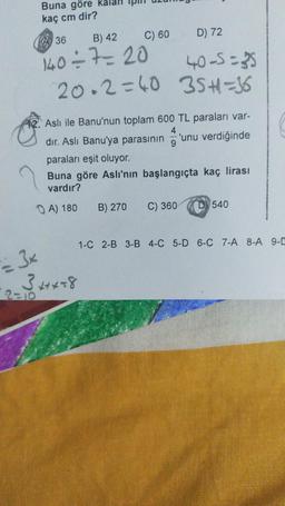 Buna göre
kaç cm dir?
A36
C) 60
B) 42
140÷7= 20
20.2=40
Aslı ile Banu'nun toplam 600 TL paraları var-
4
dır. Aslı Banu'ya parasının
9
= 3x
2 = √³+4+*+8
D) 72
40-5=35
35+1=36
paraları eşit oluyor.
Buna göre Aslı'nın başlangıçta kaç lirası
vardır?
A) 180
B) 270 C) 360
'unu verdiğinde
D 540
1-C 2-B 3-B 4-C 5-D 6-C 7-A 8-A 9-C