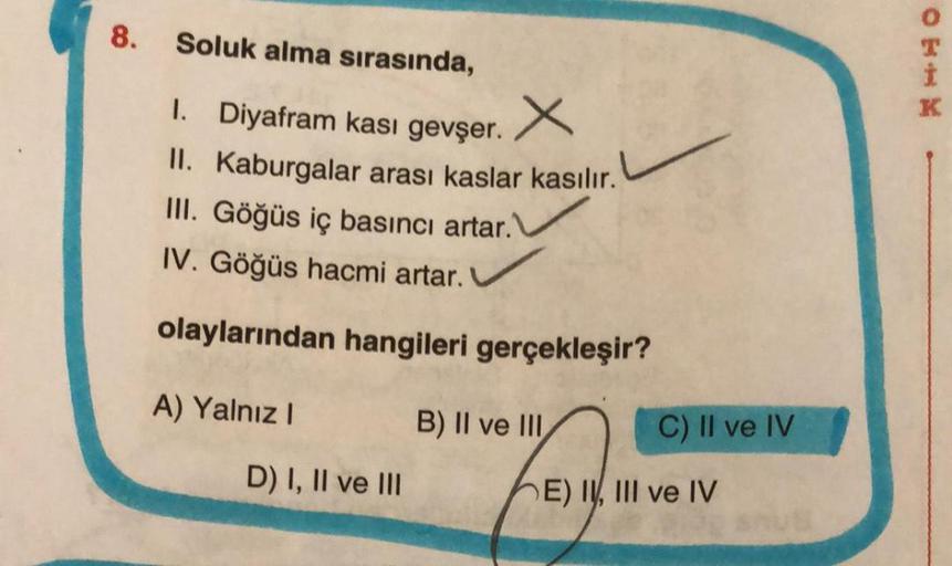 8.
Soluk alma sırasında,
1. Diyafram kası gevşer.
x
II. Kaburgalar arası kaslar kasılır.
III. Göğüs iç basıncı artar."
IV. Göğüs hacmi artar.
olaylarından hangileri gerçekleşir?
A) Yalnız I
D) I, II ve III
B) II ve III
C) II ve IV
E) II, III ve IV
CEIK