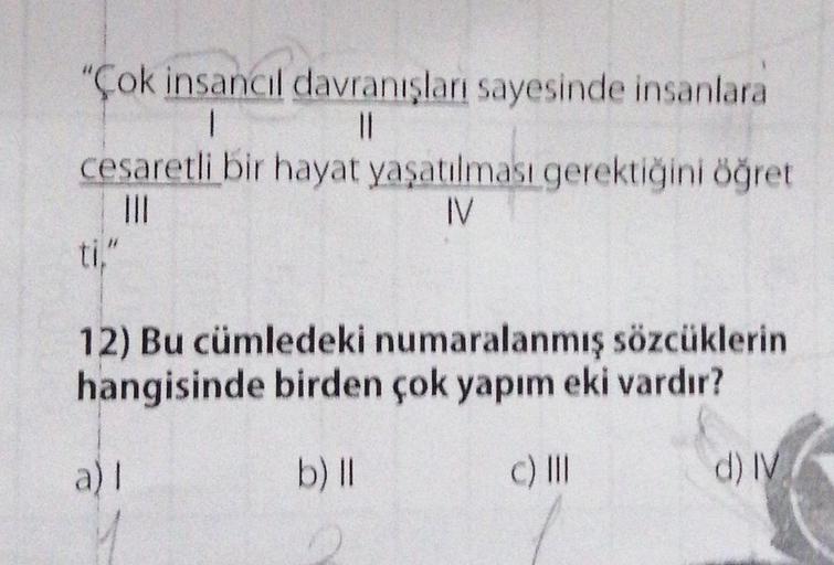 "Çok insancıl davranışları sayesinde insanlara
1
cesaretli bir hayat yaşatılması gerektiğini öğret
|||
IV
ti,"
12) Bu cümledeki numaralanmış sözcüklerin
hangisinde birden çok yapım eki vardır?
c) III
a)I
b) II
0
d) IV