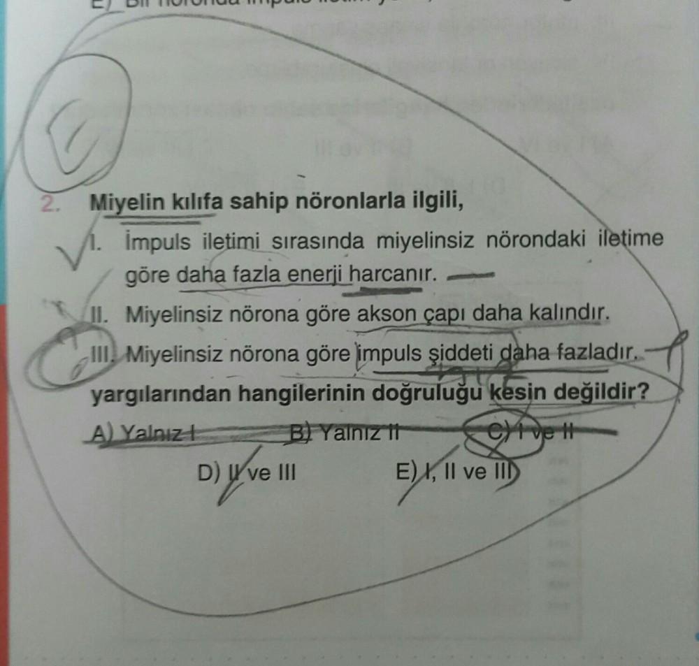 2. Miyelin kılıfa sahip nöronlarla ilgili,
Impuls iletimi sırasında miyelinsiz nörondaki iletime
göre daha fazla enerji harcanır.
II. Miyelinsiz nörona göre akson çapı daha kalındır.
III Miyelinsiz nörona göre impuls şiddeti daha fazladır.
$57
yargılarında