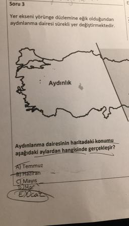 Soru 3
Yer ekseni yörünge düzlemine eğik olduğundan
aydınlanma dairesi sürekli yer değiştirmektedir.
:
Aydınlık
Aydınlanma dairesinin haritadaki konumu
aşağıdaki aylardan hangisinde gerçekleşir?
A) Temmuz
B) Haziran
C) Mayıs
Mar
EXOcaz
E