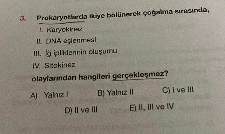 3.
Prokaryotlarda ikiye bölünerek çoğalma sırasında,
I. Karyokinez
II. DNA eşlenmesi
III. İğ ipliklerinin oluşumu
IV. Sitokinez
olaylarından hangileri gerçekleşmez?
A) Yalnız I
D) II ve III
B) Yalnız II
C) I ve III
E) II, III ve IV