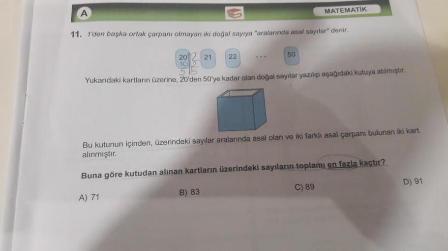 11. 1'den başka ortak çarpanı olmayan iki doğal sayıya "aralarında asal sayılar" denir.
20
10
21
22
MATEMATİK
50
B) 83
Yukarıdaki kartların üzerine, 20'den 50'ye kadar olan doğal sayılar yazılıp aşağıdaki kutuya atılmıştır.
Bu kutunun içinden, üzerindeki s