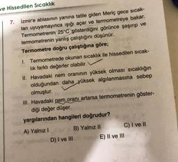 we Hissedilen Sıcaklık
7. İzmir'e ablasının yanına tatile giden Meriç gece sıcak-
tan uyuyamayınca ışığı açar ve termometreye bakar.
Termometrenin 25°C gösterdiğini görünce şaşırıp ve
termometrenin yanlış çalıştığını düşünür.
Termometre doğru çalıştığına göre;
1. Termometrede okunan sıcaklık ile hissedilen sıcak-
lık farklı değerler olabilir.
II. Havadaki nem oranının yüksek olması sıcaklığın
olduğundan daha yüksek algılanmasına sebep
olmuştur.
III. Havadaki nem oranı artarsa termometrenin göster-
diği değer düşer.do
yargılarından hangileri doğrudur?
A) Yalnız I
D) I ve III
B) Yalnız II
C) I ve II
E) II ve III