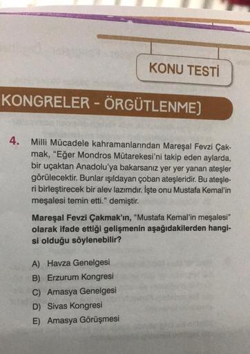 KONU TESTİ
KONGRELER - ÖRGÜTLENME)
4. Milli Mücadele kahramanlarından Mareşal Fevzi Çak-
mak, "Eğer Mondros Mütarekesi'ni takip eden aylarda,
bir uçaktan Anadolu'ya bakarsanız yer yer yanan ateşler
görülecektir. Bunlar ışıldayan çoban ateşleridir. Bu ateşl