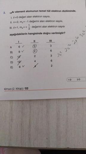 3.
18Ar element atomunun temel hål elektron diziliminde,
1. £=0 değeri alan elektron sayısı,
II. n=2, m₂=-1 değerini alan elektron sayısı,
III. =1, mg=+ değerini alan elektron sayısı
aşağıdakilerin
hangisinde doğru verilmiştir?
A
B)
C)
D)
E)
6 ✔
6 V
12
12/