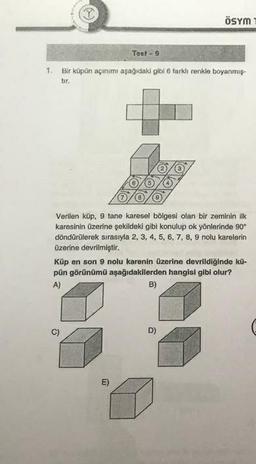 Y
Test - 9
1. Bir küpün açınımı aşağıdaki gibi 6 farklı renkle boyanmış-
tır.
Verilen küp, 9 tane karesel bölgesi olan bir zeminin ilk
karesinin üzerine şekildeki gibi konulup ok yönlerinde 90°
döndürülerek sırasıyla 2, 3, 4, 5, 6, 7, 8, 9 nolu karelerin
üzerine devrilmiştir.
C)
ÖSYM
Küp en son 9 nolu karenin üzerine devrildiğinde kü-
pün görünümü aşağıdakilerden hangisi gibi olur?
A)
B)
E)
D)