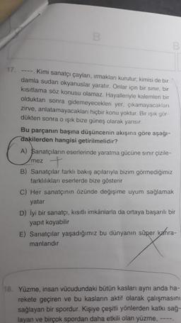 17.
B
----. Kimi sanatçı çayları, ırmakları kurutur; kimisi de bir
damla sudan okyanuslar yaratır. Onlar için bir sınır, bir
kısıtlama söz konusu olamaz. Hayalleriyle kalemleri bir
olduktan sonra gidemeyecekleri yer, çıkamayacakları
zirve, anlatamayacakları hiçbir konu yoktur. Bir ışık gör-
dükten sonra o ışık bize güneş olarak yansır.
Bu parçanın başına düşüncenin akışına göre aşağı-
dakilerden hangisi getirilmelidir?
A) Sanatçıların eserlerinde yaratma gücüne sınır çizile-
+
mez
B) Sanatçılar farklı bakış açılarıyla bizim görmediğimiz
farklılıkları eserlerde bize gösterir
C) Her sanatçının özünde değişime uyum sağlamak
yatar
D) İyi bir sanatçı, kısıtlı imkânlarla da ortaya başarılı bir
yapıt koyabilir
E) Sanatçılar yaşadığımız bu dünyanın süper kahra-
manlarıdır
18. Yüzme, insan vücudundaki bütün kasları aynı anda ha-
rekete geçiren ve bu kasların aktif olarak çalışmasını
sağlayan bir spordur. Kişiye çeşitli yönlerden katkı sağ-
layan ve birçok spordan daha etkili olan yüzme,