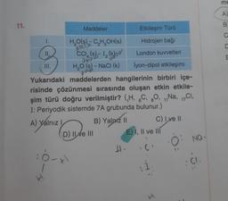 11.
III.
A) Yalnız I
Maddeler
H₂O(s) - C₂H₂OH(s)
CC₁, (s),-1₂ (
060
H₂O (s) - NaCl (k)
f
:0-x
Yukarıdaki maddelerden hangilerinin birbiri içe-
risinde çözünmesi sırasında oluşan etkin etkile-
şim türü doğru verilmiştir? (H, C, 80, 11Na, 17Cl,
I: Periyodik sistemde 7A grubunda bulunur.)
B) Yalnız II
D) II e III
olar
Etkileşim Türü
Hidrojen bağı
London kuvvetleri
lyon-dipol etkileşimi
H.
E) I, II ve III
¡I
C) I ve II
I
O: Na.
: CI
me
A)
B
C
C
m