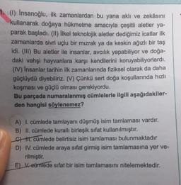 1. (1) Insanoğlu, ilk zamanlardan bu yana aklı ve zekâsını
kullanarak doğaya hükmetme amacıyla çeşitli aletler ya-
you parak başladı. (II) İlkel teknolojik aletler dediğimiz icatlar ilk
zamanlarda sivri uçlu bir mızrak ya da keskin ağızlı bir taş
idi. (III) Bu aletler ile insanlar, avcılık yapabiliyor ve doğa-
daki vahşi hayvanlara karşı kendilerini koruyabiliyorlardı.
(IV) Insanlar tarihin ilk zamanlarında fiziksel olarak da daha
güçlüydü diyebiliriz. (V) Çünkü sert doğa koşullarında hızlı
koşması ve güçlü olması gerekiyordu.
Bu parçada numaralanmış cümlelerle ilgili aşağıdakiler-
den hangisi söylenemez?
A) I. cümlede tamlayanı düşmüş isim tamlaması vardır.
B) II. cümlede kurallı birleşik sifat kullanılmıştır.
C) II. cümlede belirtisiz isim tamlaması bulunmaktadır
D) IV. cümlede araya sıfat girmiş isim tamlamasına yer ve-
rilmiştir.
E) V. eümlede sifat bir isim tamlamasını nitelemektedir.