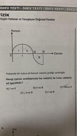 ÖDEV TESTI - ÖDEV TESTI- ODEV TESTİ ÖDEV T
FİZİK
üzgün Hızlanan ve Yavaşlayan Doğrusal Hareket
2.
Konum
1
Hız
t
||
2t
D) I, II ve III
III
3t
Yukarıda bir araca ait konum zaman grafiği verilmiştir.
Hangi zaman aralıklarında hız vektörü ile ivme vektörü
zıt işaretlidir?
A) I ve II
→ Zaman
B) II ve III
E) I ve III
C) Yalnız II