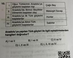 10.
I.
II.
III.
IV.
Oğuz Türklerinin Anadolu'ya
göçlerini başlatan kişi
Anadolu'da Birinci Beylikler
Dönemini başlatan olay
Anadolu'ya ilk Türk göçlerini
başlatanlar
Anadolu'ya ikinci Türk pal
göçlerini başlatanlar
A) I ve II
Anadolu'ya yapılan Türk göçleri ile ilgili eşleştirmelerden
hangileri doğrudur?
Ghed nin
B) I ve III
D) I, II ve III
for
Çağrı Bey
Malazgirt Savaşı
Hunlar
Sabirler
C) II ve IV
E) I, II, III ve IV
OMO