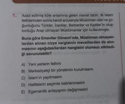 1.
Azad edilmiş köle anlamına gelen mevali tabiri, ilk İslam
fetihlerinden sonra kendi arzularıyla Müslüman olan ve ço-
ğunluğunu Türkler, İranlılar, Berberiler ve Kıptiler'in oluş-
turduğu Arap olmayan Müslümanlar için kullanılmıştır.
Buna göre Emeviler Dönemi'nde, Müslüman olmayan-
lardan alınan cizye vergisinin mevalilerden de alin-
masının aşağıdakilerden hangisini olumsuz etkiledi-
ği savunulabilir?
A) Yeni yerlerin fethini
B) Merkeziyetçi bir yönetimin kurulmasını
C) İslam'ın yayılmasını
D) Halifelerin seçimle belirlenmesini
E) Egemenlik anlayışının değişmesini