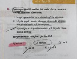 8.
Prokaryot özellikteki bir hücrede hücre zarından
madde alınması sürecinde;
<<>> Test 14
I. taşıyıcı proteinler ve enzimlerin görev yapması,
II. büyük yapılı besinin alınması sürecinde sitoplaz-
ma içinde besin kofulu oluşması,
H. hücre içinde oluşan bir enzimin koful içinde hücre
dışına atılması
durumlarından hangileri görülebilir?
A) Yalnız I
D) Ive III
B) Yalnız II
E) I, II ve III
C) I ve II