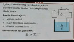 İç direnci önemsiz üreteç ve özdeş dirençle kurulu
düzenekte anahtar açık iken su sıcaklığı dakikada
t kadar artıyor.
Anahtar kapatıldığında,
1. Üretecin gerilimi
II. Suyun dakikadaki sıcaklık artışı y
III. Üretecin tükenme süresi
niceliklerinden hangileri artar?
Ive I
R
www
R
www
Su
ww
R