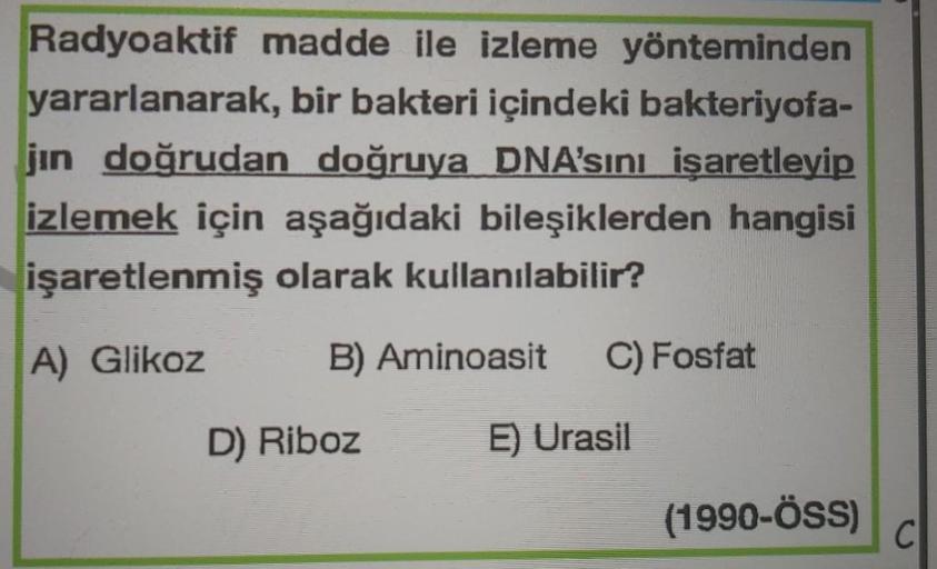 Radyoaktif madde ile izleme yönteminden
yararlanarak, bir bakteri içindeki bakteriyofa-
jin doğrudan doğruya DNA'sını işaretleyip
izlemek için aşağıdaki bileşiklerden hangisi
işaretlenmiş olarak kullanılabilir?
A) Glikoz
B) Aminoasit C) Fosfat
E) Urasil
D)