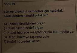 Soru 29
FSH ve tiroksin hormonları için aşağıdaki
özelliklerden hangisi ortaktır?
A) Canlıda üretildikleri organ
B) Etkiledikleri hedef organ
C) Hedef hücrede reseptörlerinin bulunduğu yer
D) Hedef hücreye taşınma yolu
E) Hedef hücredeki etkisi