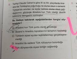 5. Tarihçi Claude Cahen'e göre XI ve XII. yüzyıllarda Ana-
dolu'da Türkleşme yoğunluğu ne olursa olsun o zamanki
Türkiye'nin sınırları ne kadar belirsiz olursa olsun çağ-
daşlarının gözünde Anadolu'nun Türk niteliği ülkenin
bütününe damgasını vurmuştur.
Bu ifadeye bakılarak aşağıdakilerden hangisi söy-
lenebilir?
A) Anadolu'nun Türk yurdu olarak görüldüğü
B) Bizans'ın Anadolu topraklarının tamamını kaybettiği
C) Türklerin siyasi açıdan teşkilatlanmayı gerçekleştire-
mediği
D) Anadolu'da sadece Türk nüfusunun bulunduğu
E) Türk dünyasında siyasi birliğin sağlandığı
7. Y