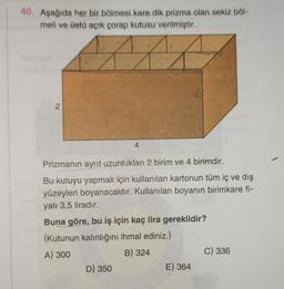 40. Aşağıda her bir bölmesi kare dik prizma olan sekiz böl-
meli ve üstü açık çorap kutusu verilmiştir.
2
4
Prizmanın ayrit uzunlukları 2 birim ve 4 birimdir.
Bu kutuyu yapmak için kullanılan kartonun tüm iç ve dış
yüzeyleri boyanacaktır. Kullanılan boyanın birimkare fi-
yatı 3,5 liradır.
Buna göre, bu iş için kaç lira gereklidir?
(Kutunun kalınlığını ihmal ediniz.)
A) 300
B) 324
D) 350
E) 364
C) 336