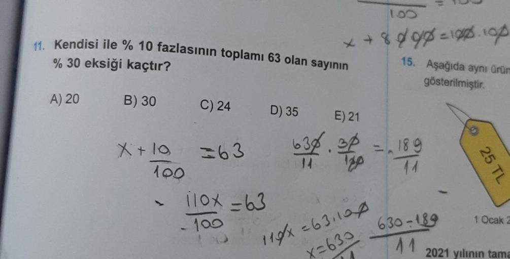 11. Kendisi ile % 10 fazlasının toplamı 63 olan sayının
% 30 eksiği kaçtır?
A) 20
B) 30
X+ 10
100
C) 24
=63
110x=63
-100
D) 35
+8898=128.100
15. Aşağıda aynı ürüm
gösterilmiştir.
E) 21
638.30
14 120
100
119x=631100
X=630
=.189
1899
630-189
11
25 TL
1 Ocak