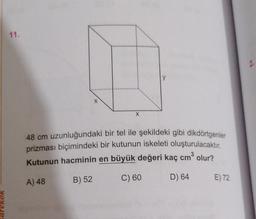 arekok
11.
X
X
48 cm uzunluğundaki bir tel ile şekildeki gibi dikdörtgenler
prizması biçimindeki bir kutunun iskeleti oluşturulacaktır.
Kutunun hacminin en büyük değeri kaç cm³ olur?
3
A) 48
B) 52
C) 60
D) 64
E) 72
2.