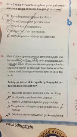 2.
3.
Orta Çağ'da Avrupa'da meydana gelen gelişmeler
arasında aşağıdakilerden hangisi gösterilemez?
A) Roma İmparatorluğu'nun kurulması
BY Yüz Yıl Savaşlarının gerçekleşmesi
Veba Salgınının yaşanması
D) Magna Cofta'nın ilan edilmesi
Roma İmparatorluğu'nun parçalanması
Orta Çağ Avrupa toplumunun temelini köylüler oluş-
tururdu. Üst sınıfların refahı onun emeğine bağlıydı.
Toprağın sahibi olan ve malikânede yaşayan lordlar,
köylü ve ailesinin de sahibiydi. Kral; lord ve vassalla-
rindan malikâne sayısı oranında asker ve vergi top-
lardı.
Bu bilgiye bakılarak Avrupa ile ilgili aşağıdakiler-
den hangisi savunulabilir?
A) Toplumda sosyal ve ekonomik eşitsizlik olduğu
BYHristiyanlığın geniş alanlara yayıldığı
C) Merkezî yönetim anlayışının yaygın olduğu
DY Sosyal devlet anlayışına uygun uygulamaların gö-
rüldüğü
E) Şehirlerde oturan burjuvaların gittikçe güçlendiği
Ismail GÜMÜŞTEKİN
SORU
AVCIL
Basamak Yayın
6.