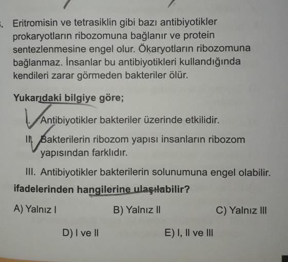 Eritromisin ve tetrasiklin gibi bazı antibiyotikler
prokaryotların ribozomuna bağlanır ve protein
sentezlenmesine engel olur. Ökaryotların ribozomuna
bağlanmaz. İnsanlar bu antibiyotikleri kullandığında
kendileri zarar görmeden bakteriler ölür.
Yukarıdaki