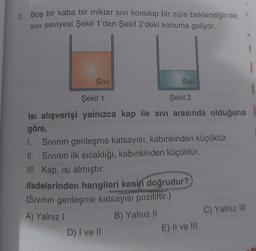 2. Boş bir kaba bir miktar sıvı konulup bir süre beklendiğinde,
SIVI seviyesi Şekil 1'den Şekil 2'deki konuma geliyor.
SIVI
SIVI
1.
Sıvının genleşme katsayısı, kabınkinden küçüktür.
II. Sıvının ilk sıcaklığı, kabınkinden küçüktür.
III. Kap, isi almıştır.
ifadelerinden hangileri kesin doğrudur?
(Sıvının genleşme katsayısı pozitiftir.)
A) Yalnız I
B) Yalnız II
D) I ve II
Şekil 1
Şekil 2
Isı alışverişi yalnızca kap ile sıvı arasında olduğuna
göre,
I
E) II ve III
L
1
C) Yalnız III
K
I