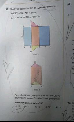 38. Şekil 1'de açınımı verilen dik üçgen dik prizmada,
m(AEC) = 90°, |AD| = 24 cm,
|AF|= 14 cm ve |FC| = 10 cm'dir.
D
24
A
a
14
E
A"
E
Şekil 1
K'
K
F 10 C
Şekil 2
D'
A
Açınım Şekil 2'deki gibi kapatıldıktan sonra FA'D'K' yü-
zeyinin ağırlık merkezi G noktası olarak işaretleniyor.
Buna göre, |EG| = x kaç cm'dir?
A) 13
B) 14
C) 15
D) 17
E) 18
39.
AE
m
B
1
11
III
ifa
A
40. Ka
le
ni
yu
ar
B