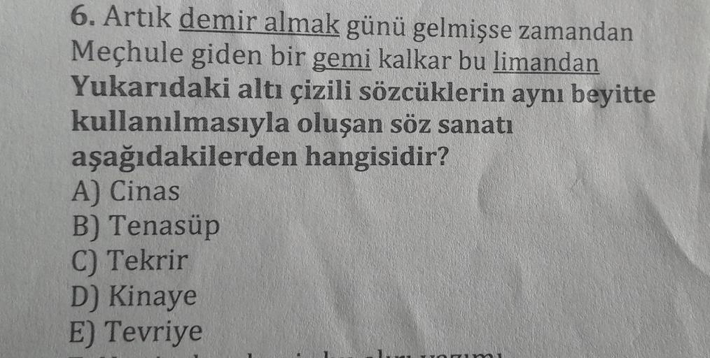 6. Artık demir almak günü gelmişse zamandan
Meçhule giden bir gemi kalkar bu limandan
Yukarıdaki altı çizili sözcüklerin aynı beyitte
kullanılmasıyla oluşan söz sanatı
hangisidir?
aşağıdakilerden
A) Cinas
B) Tenasüp
C) Tekrir
D) Kinaye
E) Tevriye
ni