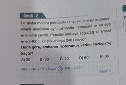 Örnek-2
Bir araba motoru petroldeki kimyasal enerjiyi arabanın
kinetik enerjisine aynı zamanda motordaki ısı ve ses
enerjisine çevirir. Petrolün arabaya sağladığı kimyasal
enerji 400 j, kinetik enerjisi 240 j oluyor.
Buna göre, arabanın motorunun verimi yüzde (%)
kaçtır?
A) 20
B) 30
400-240 160 j kayıp
C) 40
240
400
D) 60
100 = %60
E) 80
Yanıt: D
@
d
C