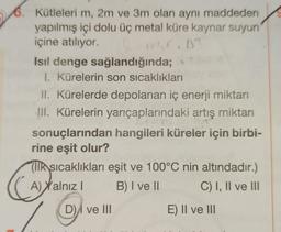 6. Kütleleri m, 2m ve 3m olan aynı maddeden
yapılmış içi dolu üç metal küre kaynar suyun
içine atılıyor.
Isıl denge sağlandığında;
1. Kürelerin son sıcaklıkları
II. Kürelerde depolanan iç enerji miktarı
III. Kürelerin yarıçaplarındaki artış miktarı
sonuçlarından hangileri küreler için birbi-
rine eşit olur?
Colony
CA
Ilk sıcaklıkları eşit ve 100°C nin altındadır.)
A) Xalnız I
B) I ve II
C) I, II ve III
D) ve III
E) II ve III