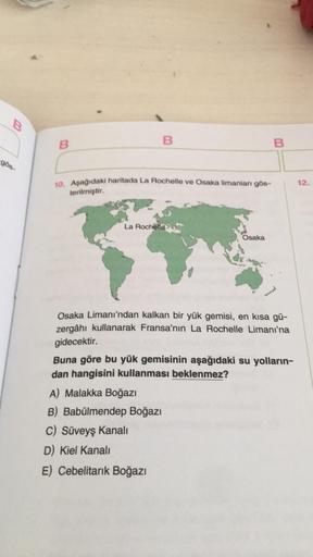 B
gös-
B
B
10. Aşağıdaki haritada La Rochelle ve Osaka limanları gös-
terilmiştir.
La Rochelle
Osaka
A) Malakka Boğazı
B) Babülmendep Boğazı
C) Süveyş Kanalı
D) Kiel Kanalı
E) Cebelitarık Boğazı
B
Osaka Limanı'ndan kalkan bir yük gemisi, en kısa gü-
zergâh