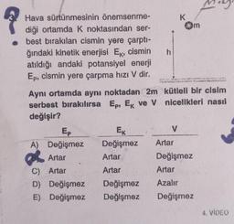 Hava sürtünmesinin önemsenme-
diği ortamda K noktasından ser-
best bırakılan cismin yere çarptı-
ğındaki kinetik enerjisi Ek, cismin
atıldığı andaki potansiyel enerji
Ep, cismin yere çarpma hizi V dir.
Aynı ortamda aynı noktadan 2m
serbest bırakılırsa Ep, Ek ve V
değişir?
A) Değişmez
Artar
C) Artar
D)
Değişmez
E) Değişmez
EK
Değişmez
Artar
Artar
Değişmez
Değişmez
h
K
V
Om
Sy
kütleli bir cisim
nicelikleri nasıl
Artar
Değişmez
Artar
Azalır
Değişmez
w
4. VIDEO