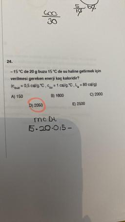 24.
600
30
D) 2050
-15 °C de 20 g buzu 15 °C de su haline getirmek için
verilmesi gereken enerji kaç kaloridir?
(Couz = 0,5 cal/g °C, C = 1 cal/g °C, L = 80 cal/g)
A) 150
B) 1600
C) 2000
5%
McDt
15.20.015-
E) 2500