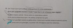 13. Şair Turgut Uyar'a göre şiirde bir hadise gerekçesi ile birlikte anlatılmalıdır.
Buna göre aşağıdaki misraların hangisi Turgut Uyar'ın şiir anlayışına uygun değildir?
A) Bütün kitapları yakmalı / Sevda üstüne ne söylemişlerse yalandır
B) Bir güzel de düşemezse eşine / Ah çektikçe yüreğinden kan gider
C) Ben kışın güzelliğini söylerim ne gelirse dilime / Çünkü kış bir hazırlıktır soluğuma kıpkırmızı gülüme
D) Ne zaman kara yüzü göreceğim, ne zaman! / Bir ümit dağılıyor çıkan her nefesimden.