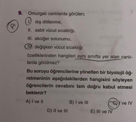 C
9. Omurgalı canlılarda görülen;
dış döllenme,
II. sabit vücut sıcaklığı,
III. akciğer solunumu,
IV. değişken vücut sıcaklığı
özelliklerinden hangileri aynı sınıfta yer alan canlı-
larda görülmez?
Bu soruyu öğrencilerine yönelten bir biyolojii öğ-
retmeni