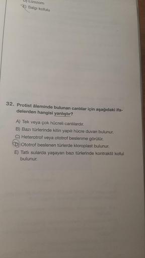 Lizozom
E) Salgı kofulu
32. Protist âleminde bulunan canlılar için aşağıdaki ifa-
delerden hangisi yanlıştır?
A) Tek veya çok hücreli canlılardır.
B) Bazı türlerinde kitin yapılı hücre duvarı bulunur.
Heterotrof veya ototrof beslenme görülür.
Ototrof besle