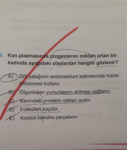 0. Kan plazmasında progesteron miktarı, artan bir
kadında aşağıdaki olaylardan hangisi gözlenir?
A) Döl yatağının endometrium katmanında hücre
bölünmesi hızlanır.
BY Olgunlaşan yumurtaların atılması sağlanır.
Kanındaki prolaktin miktarı azalır.
D) Foliküll