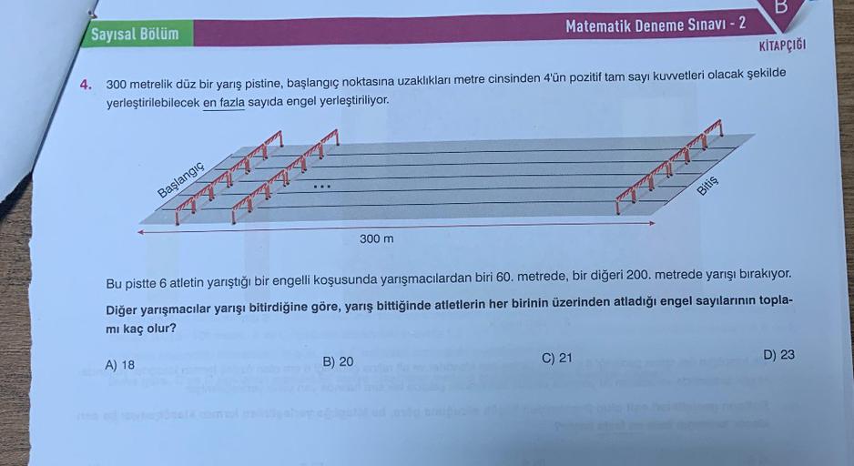 B
KİTAPÇIĞI
300 metrelik düz bir yarış pistine, başlangıç noktasına uzaklıkları metre cinsinden 4'ün pozitif tam sayı kuvvetleri olacak şekilde
yerleştirilebilecek en fazla sayıda engel yerleştiriliyor.
Sayısal Bölüm
4.
Başlangıç
A) 18
ZA
300 m
B) 20
Matem