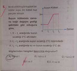 5. Isıca yalıtılmış bir kaptaki bir
miktar suya 2m kütleli buz
parçası atılıyor.
Suyun kütlesinin zama-
na bağlı değişim grafiği
şekildeki gibi olduğuna
göre,
1. 0 t, aralığında buzun
sıcaklığı 0°C altındadır.
3m
D) I ve II
3
Suyun Kütlesi
0 t₁
3
1
3
3
1
$
3
1
1
t₂ t3
II. t, -t, aralığında suyun sıcaklığı 0°C üzerindedir.
III. t₂-t, aralığında su ve buzun sıcaklığı 0°C dir.
bilgilerinden hangileri kesinlikle doğrudur?
A) Yalnız I
B) Yalnız II
E) I, II ve III
Zaman
C) Yalnız III