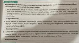 SIRA SENDE
Aşağıdaki parçalarda karşılaştırmadan yararlanılmıştır. Karşılaştırılan unsur, kavram durum veya düşün-
celeri parçaların altlarında belirtilen yerlere yazınız.
1. Arı, on binlerce yıldır aynı işi en kusursuz biçimde yapar: Düzgün, geometrik ölçülerle peteğini örer ve topladığı
binbir çiçek tozundan, bir kimya laboratuvarının imbiklerinden daha üstün biçimde balını süzer. Oysa insanoğlu
uğraştığı on binlerce işi binlerce yıldır giderek geliştirmekte ve hâlå en kusursuza ulaşmaya çalışmaktadır, işte
insan budur.
Karşılaştırılanlar:
2. Andre Maurais'ya göre hikâye, romandan çok tiyatroya yakın bir türdür. Tiyatro gibi onun da sağlam bir çatıya,
örgüye, becerikli bir sona, kısacası bir perdeye ihtiyacı vardır. Hikâyeden film çıkarmak, romandan film çıkar-
maktan daha kolay değildir.
Karşılaştırılanlar:
3. Edebiyatın konusu insandır, doğadır; edebiyat bütün olanaklarıyla insanı tanıtmaya yönelmiştir. Eleştirinin ko-
nusu ise eserdir, amacı eseri tanıtmak ve değerlendirmektir. Edebiyatta dolaysız bir yaratma söz konusudur.
Eleştirmen ise dolaylı yaratan kişidir. Yargılanan bir eser olmadıkça eleştiri de olmaz.
Karşılaştırılanlar: