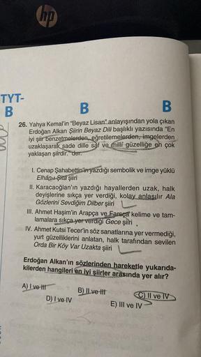 TYT-
B
hp
B
B
26. Yahya Kemal'in "Beyaz Lisan" anlayışından yola çıkan
Erdoğan Alkan Şiirin Beyaz Dili başlıklı yazısında "En
iyi şiir benzetmelerden, eğretilemelerden, imgelerden
uzaklaşarak sade dille saf ve milli güzelliğe en çok
yaklaşan şiirdir. der.